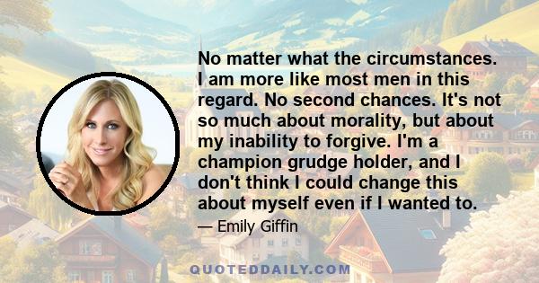 No matter what the circumstances. I am more like most men in this regard. No second chances. It's not so much about morality, but about my inability to forgive. I'm a champion grudge holder, and I don't think I could