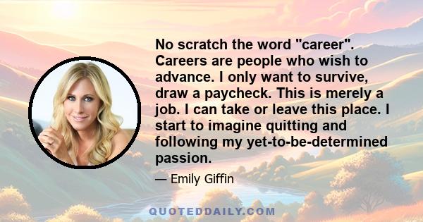 No scratch the word career. Careers are people who wish to advance. I only want to survive, draw a paycheck. This is merely a job. I can take or leave this place. I start to imagine quitting and following my