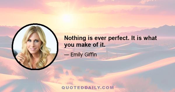 Nothing is ever perfect. It is what you make of it.