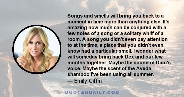 Songs and smells will bring you back to a moment in time more than anything else. It's amazing how much can be conjured with a few notes of a song or a solitary whiff of a room. A song you didn't even pay attention to