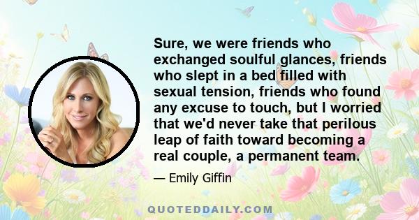 Sure, we were friends who exchanged soulful glances, friends who slept in a bed filled with sexual tension, friends who found any excuse to touch, but I worried that we'd never take that perilous leap of faith toward