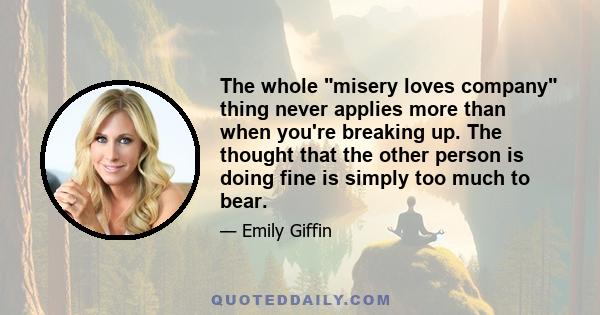 The whole misery loves company thing never applies more than when you're breaking up. The thought that the other person is doing fine is simply too much to bear.