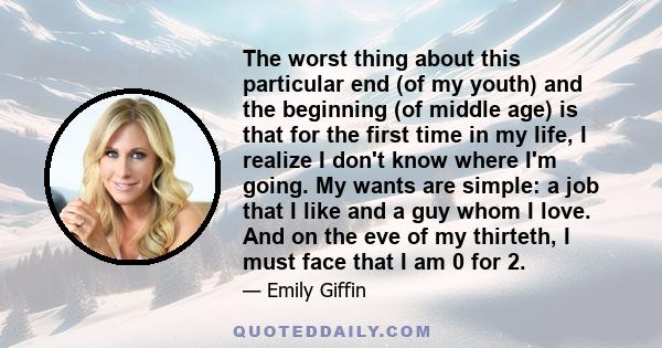 The worst thing about this particular end (of my youth) and the beginning (of middle age) is that for the first time in my life, I realize I don't know where I'm going. My wants are simple: a job that I like and a guy