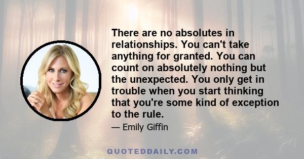 There are no absolutes in relationships. You can't take anything for granted. You can count on absolutely nothing but the unexpected. You only get in trouble when you start thinking that you're some kind of exception to 