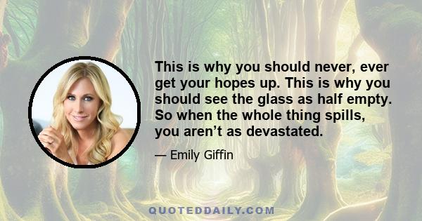 This is why you should never, ever get your hopes up. This is why you should see the glass as half empty. So when the whole thing spills, you aren’t as devastated.