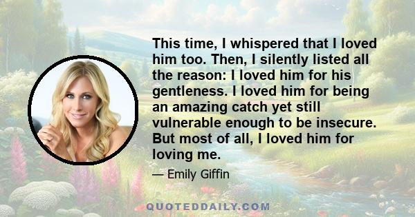 This time, I whispered that I loved him too. Then, I silently listed all the reason: I loved him for his gentleness. I loved him for being an amazing catch yet still vulnerable enough to be insecure. But most of all, I