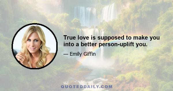 True love is supposed to make you into a better person-uplift you.