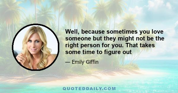 Well, because sometimes you love someone but they might not be the right person for you. That takes some time to figure out