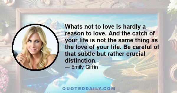 Whats not to love is hardly a reason to love. And the catch of your life is not the same thing as the love of your life. Be careful of that subtle but rather crucial distinction.