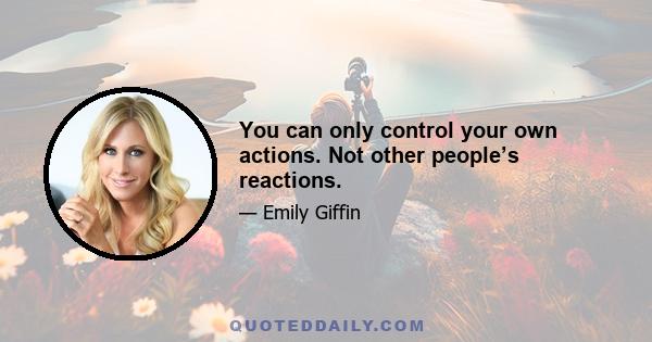 You can only control your own actions. Not other people’s reactions.