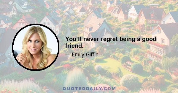 You’ll never regret being a good friend.