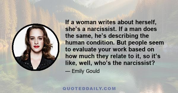 If a woman writes about herself, she’s a narcissist. If a man does the same, he’s describing the human condition. But people seem to evaluate your work based on how much they relate to it, so it’s like, well, who’s the