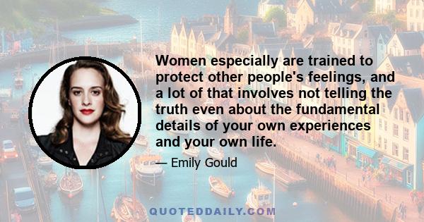 Women especially are trained to protect other people's feelings, and a lot of that involves not telling the truth even about the fundamental details of your own experiences and your own life.