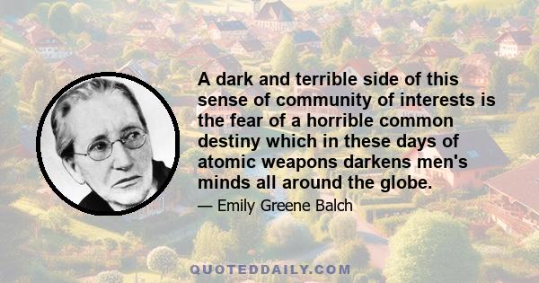 A dark and terrible side of this sense of community of interests is the fear of a horrible common destiny which in these days of atomic weapons darkens men's minds all around the globe.