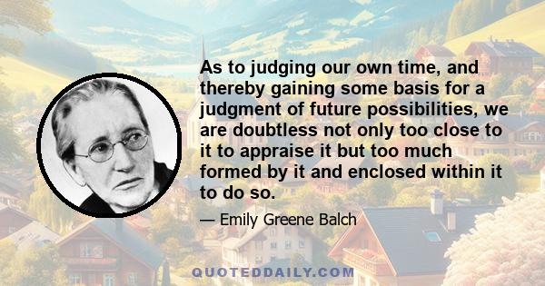 As to judging our own time, and thereby gaining some basis for a judgment of future possibilities, we are doubtless not only too close to it to appraise it but too much formed by it and enclosed within it to do so.