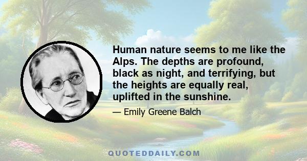 Human nature seems to me like the Alps. The depths are profound, black as night, and terrifying, but the heights are equally real, uplifted in the sunshine.