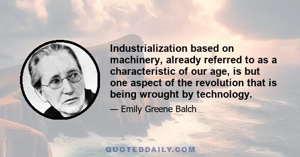 Industrialization based on machinery, already referred to as a characteristic of our age, is but one aspect of the revolution that is being wrought by technology.