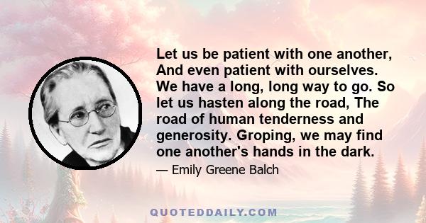 Let us be patient with one another, And even patient with ourselves. We have a long, long way to go. So let us hasten along the road, The road of human tenderness and generosity. Groping, we may find one another's hands 