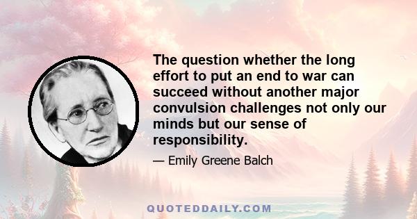 The question whether the long effort to put an end to war can succeed without another major convulsion challenges not only our minds but our sense of responsibility.