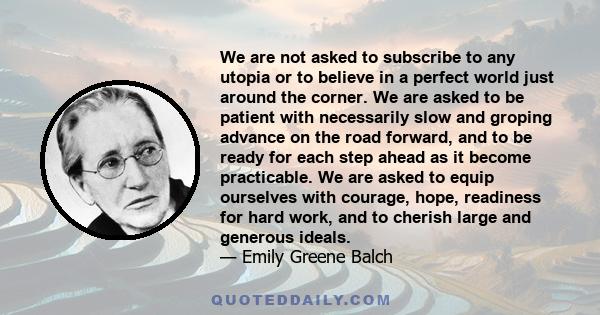 We are not asked to subscribe to any utopia or to believe in a perfect world just around the corner. We are asked to be patient with necessarily slow and groping advance on the road forward, and to be ready for each