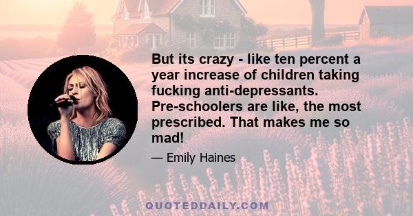 But its crazy - like ten percent a year increase of children taking fucking anti-depressants. Pre-schoolers are like, the most prescribed. That makes me so mad!