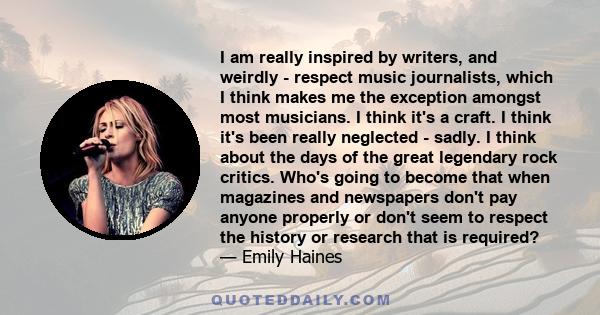 I am really inspired by writers, and weirdly - respect music journalists, which I think makes me the exception amongst most musicians. I think it's a craft. I think it's been really neglected - sadly. I think about the