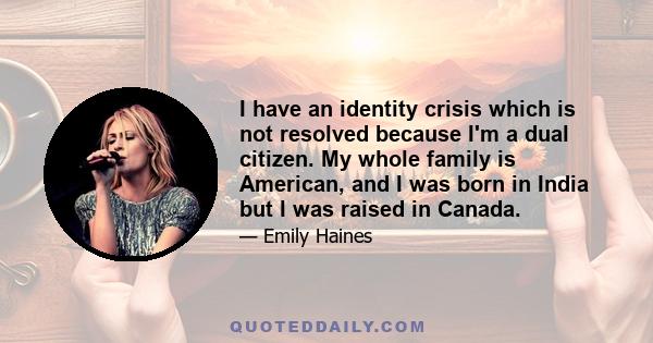 I have an identity crisis which is not resolved because I'm a dual citizen. My whole family is American, and I was born in India but I was raised in Canada.