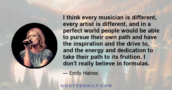 I think every musician is different, every artist is different, and in a perfect world people would be able to pursue their own path and have the inspiration and the drive to, and the energy and dedication to take their 