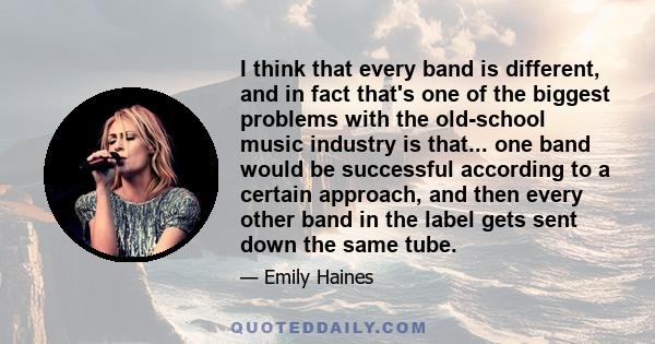 I think that every band is different, and in fact that's one of the biggest problems with the old-school music industry is that... one band would be successful according to a certain approach, and then every other band