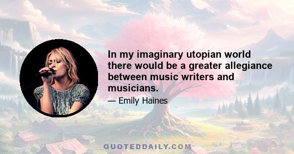 In my imaginary utopian world there would be a greater allegiance between music writers and musicians.