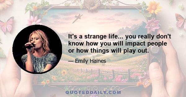 It's a strange life... you really don't know how you will impact people or how things will play out.