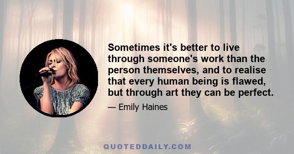 Sometimes it's better to live through someone's work than the person themselves, and to realise that every human being is flawed, but through art they can be perfect.