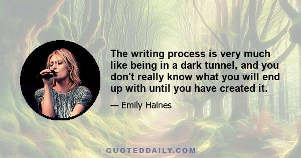 The writing process is very much like being in a dark tunnel, and you don't really know what you will end up with until you have created it.