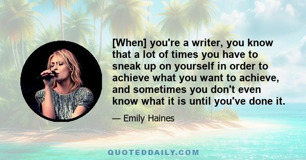 [When] you're a writer, you know that a lot of times you have to sneak up on yourself in order to achieve what you want to achieve, and sometimes you don't even know what it is until you've done it.