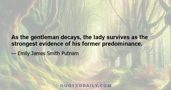 As the gentleman decays, the lady survives as the strongest evidence of his former predominance.