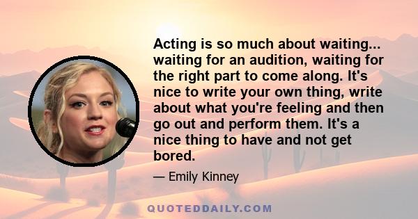 Acting is so much about waiting... waiting for an audition, waiting for the right part to come along. It's nice to write your own thing, write about what you're feeling and then go out and perform them. It's a nice