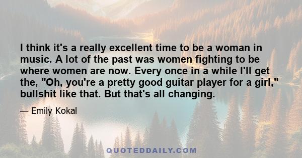 I think it's a really excellent time to be a woman in music. A lot of the past was women fighting to be where women are now. Every once in a while I'll get the, Oh, you're a pretty good guitar player for a girl,