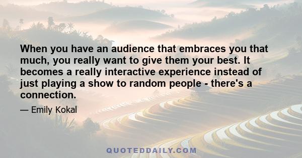 When you have an audience that embraces you that much, you really want to give them your best. It becomes a really interactive experience instead of just playing a show to random people - there's a connection.