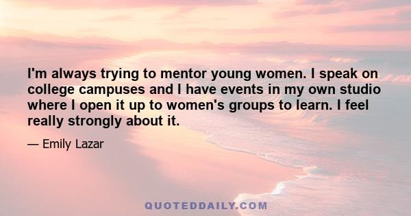 I'm always trying to mentor young women. I speak on college campuses and I have events in my own studio where I open it up to women's groups to learn. I feel really strongly about it.