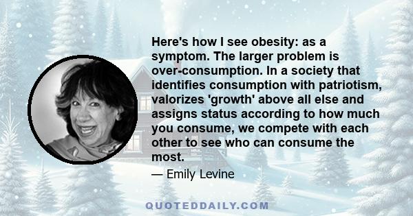 Here's how I see obesity: as a symptom. The larger problem is over-consumption. In a society that identifies consumption with patriotism, valorizes 'growth' above all else and assigns status according to how much you