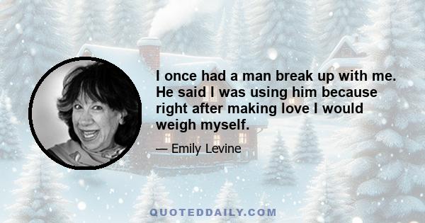 I once had a man break up with me. He said I was using him because right after making love I would weigh myself.