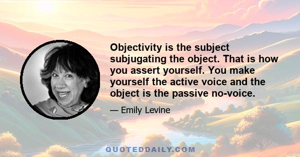 Objectivity is the subject subjugating the object. That is how you assert yourself. You make yourself the active voice and the object is the passive no-voice.