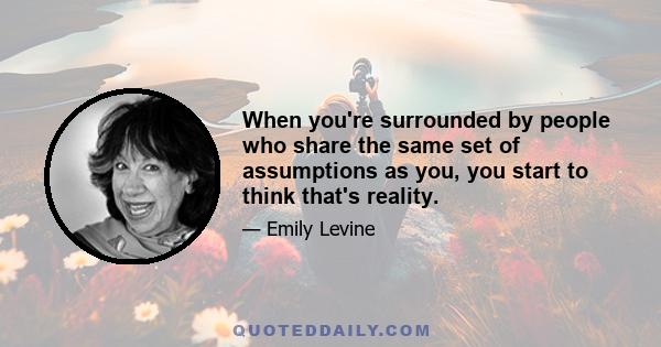 When you're surrounded by people who share the same set of assumptions as you, you start to think that's reality.