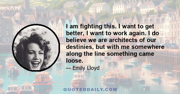 I am fighting this. I want to get better, I want to work again. I do believe we are architects of our destinies, but with me somewhere along the line something came loose.