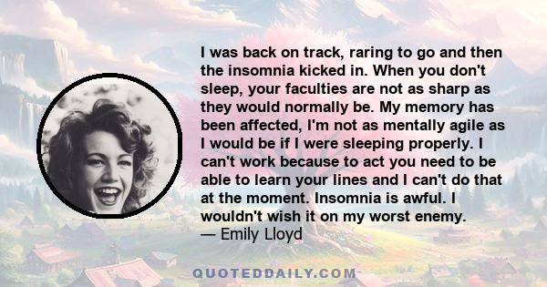 I was back on track, raring to go and then the insomnia kicked in. When you don't sleep, your faculties are not as sharp as they would normally be. My memory has been affected, I'm not as mentally agile as I would be if 