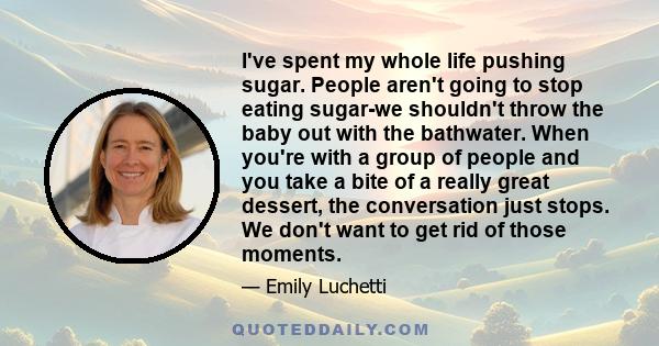 I've spent my whole life pushing sugar. People aren't going to stop eating sugar-we shouldn't throw the baby out with the bathwater. When you're with a group of people and you take a bite of a really great dessert, the