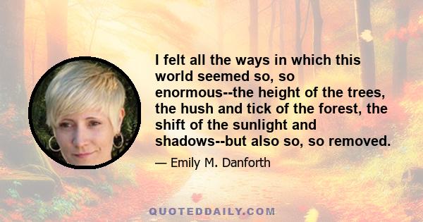 I felt all the ways in which this world seemed so, so enormous--the height of the trees, the hush and tick of the forest, the shift of the sunlight and shadows--but also so, so removed.