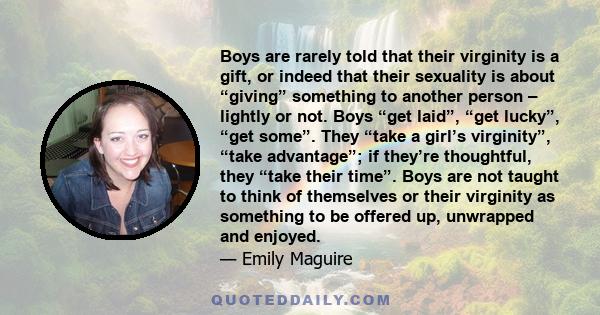 Boys are rarely told that their virginity is a gift, or indeed that their sexuality is about “giving” something to another person – lightly or not. Boys “get laid”, “get lucky”, “get some”. They “take a girl’s