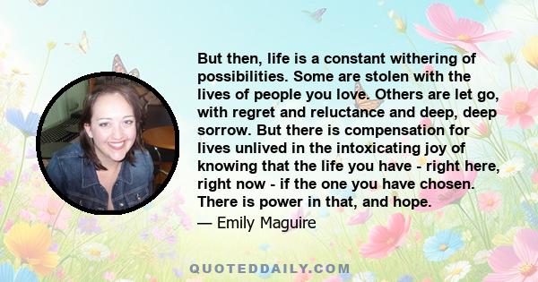 But then, life is a constant withering of possibilities. Some are stolen with the lives of people you love. Others are let go, with regret and reluctance and deep, deep sorrow. But there is compensation for lives