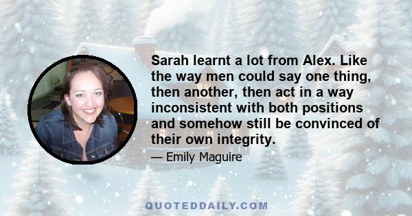 Sarah learnt a lot from Alex. Like the way men could say one thing, then another, then act in a way inconsistent with both positions and somehow still be convinced of their own integrity.